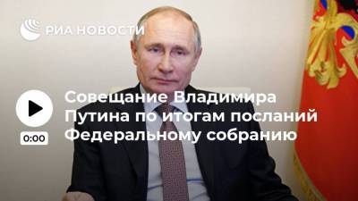 Совещание Владимира Путина по итогам посланий Федеральному собранию