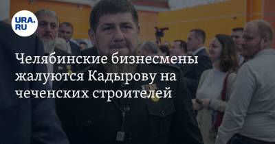 Челябинские бизнесмены жалуются Кадырову на чеченских строителей