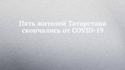 Пять жителей Татарстана скончались от COVID-19