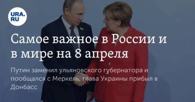 Самое важное в России и в мире на 8 апреля. Путин заменил ульяновского губернатора и пообщался с Меркель, глава Украины прибыл в Донбасс