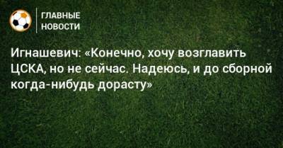 Игнашевич: «Конечно, хочу возглавить ЦСКА, но не сейчас. Надеюсь, и до сборной когда-нибудь дорасту»