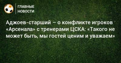 Аджоев-старший – о конфликте игроков «Арсенала» с тренерами ЦСКА: «Такого не может быть, мы гостей ценим и уважаем»