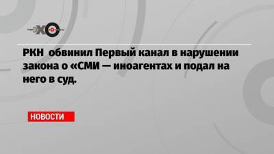 РКН обвинил Первый канал в нарушении закона о «СМИ — иноагентах и подал на него в суд.