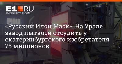 «Русский Илон Маск». На Урале завод пытался отсудить у екатеринбургского изобретателя 75 миллионов