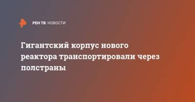 Гигантский корпус нового реактора транспортировали через полстраны