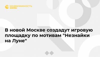 В новой Москве создадут игровую площадку по мотивам "Незнайки на Луне" - realty.ria.ru - Москва
