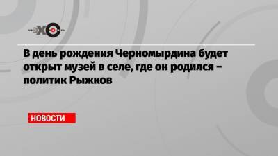 В день рождения Черномырдина будет открыт музей в селе, где он родился – политик Рыжков