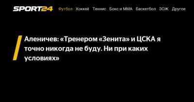 Аленичев: «Тренером «Зенита» и ЦСКА я точно никогда не буду. Ни при каких условиях»