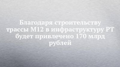 Благодаря строительству трассы М12 в инфраструктуру РТ будет привлечено 170 млрд рублей