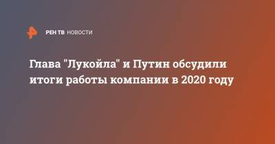 Глава "Лукойла" и Путин обсудили итоги работы компании в 2020 году