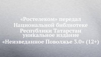 «Ростелеком» передал Национальной библиотеке Республики Татарстан уникальное издание «Неизведанное Поволжье 3.0» (12+)