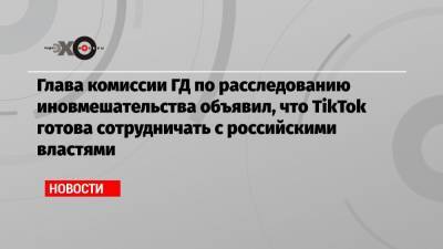 Глава комиссии ГД по расследованию иновмешательства объявил, что TikTok готова сотрудничать с российскими властями