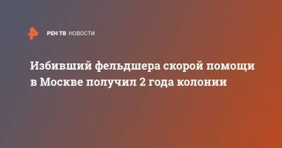 Юлий Иванов - Избивший фельдшера скорой помощи в Москве получил 2 года колонии - ren.tv - Москва