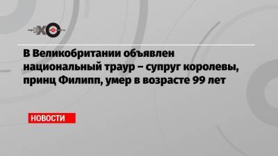 В Великобритании объявлен национальный траур – супруг королевы, принц Филипп, умер в возрасте 99 лет