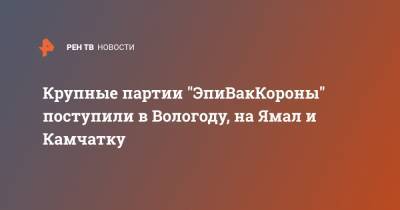 Крупные партии "ЭпиВакКороны" поступили в Вологоду, на Ямал и Камчатку