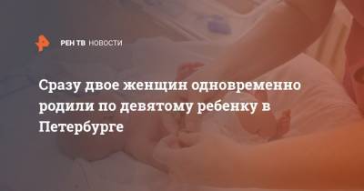 Сразу двое женщин одновременно родили по девятому ребенку в Петербурге
