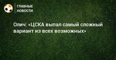 Олич: «ЦСКА выпал самый сложный вариант из всех возможных»
