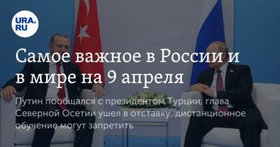 Самое важное в России и в мире на 9 апреля. Путин пообщался с президентом Турции, глава Северной Осетии ушел в отставку, дистанционное обучение могут запретить