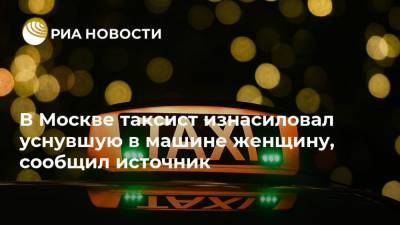 В Москве таксист изнасиловал уснувшую в машине женщину, сообщил источник