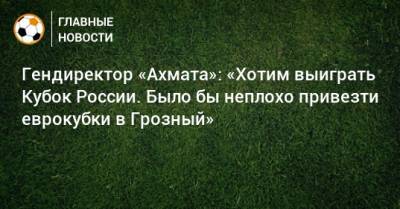 Гендиректор «Ахмата»: «Хотим выиграть Кубок России. Было бы неплохо привезти еврокубки в Грозный»
