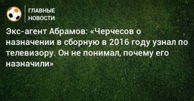 Экс-агент Абрамов: «Черчесов о назначении в сборную в 2016 году узнал по телевизору. Он не понимал, почему его назначили»