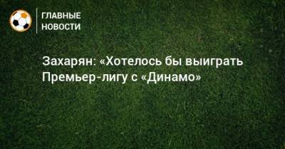 Захарян: «Хотелось бы выиграть Премьер-лигу с «Динамо»