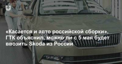 «Касается и авто российской сборки». ГТК объяснил, можно ли с 5 мая будет ввозить Skoda из России