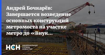 Андрей Бочкарёв: Завершается возведение основных конструкций метромоста на участке метро до «Внуково»