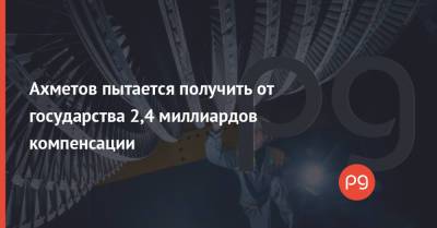 Ринат Ахметов - Ильдар Салеев - Ахметов пытается получить от государства 2,4 миллиардов компенсации - thepage.ua - Киев