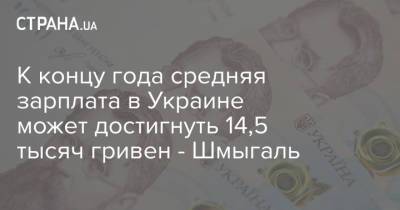 К концу года средняя зарплата в Украине может достигнуть 14,5 тысяч гривен - Шмыгаль