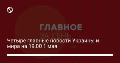 Четыре главные новости Украины и мира на 19:00 1 мая