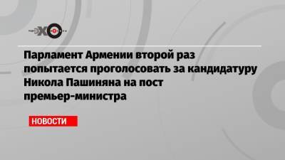 Парламент Армении второй раз попытается проголосовать за кандидатуру Никола Пашиняна на пост премьер-министра