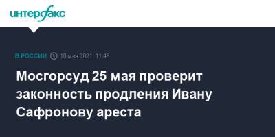 Мосгорсуд 25 мая проверит законность продления Ивану Сафронову ареста