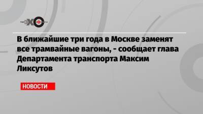 В ближайшие три года в Москве заменят все трамвайные вагоны, — сообщает глава Департамента транспорта Максим Ликсутов