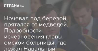 Ночевал под березой, прятался от медведей. Подробности исчезновения главы омской больницы, где лежал Навальный