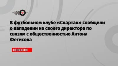 В футбольном клубе «Спартак» сообщили о нападении на своего директора по связям с общественностью Антона Фетисова
