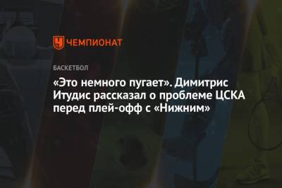 «Это немного пугает». Димитрис Итудис рассказал о проблеме ЦСКА перед плей-офф с «Нижним»