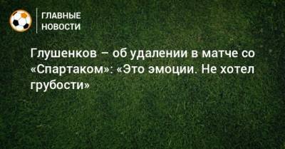 Глушенков – об удалении в матче со «Спартаком»: «Это эмоции. Не хотел грубости»