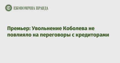 Премьер: Увольнение Коболева не повлияло на переговоры с кредиторами