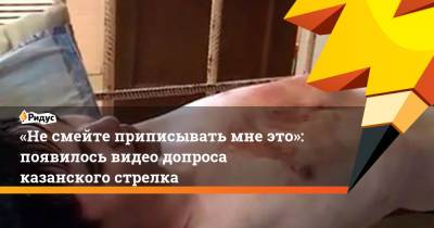 «Несмейте приписывать мне это»: появилось видео допроса казанского стрелка