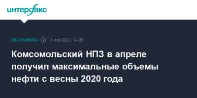 Эдуард Худайнатов - Комсомольский НПЗ в апреле получил максимальные объемы нефти с весны 2020 года - interfax.ru - Москва