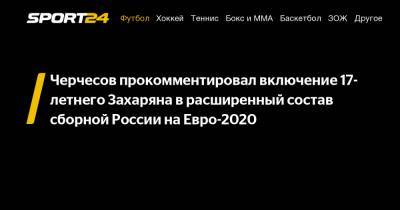Черчесов прокомментировал включение 17-летнего Захаряна в расширенный состав сборной России на Евро-2020