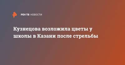 Кузнецова возложила цветы у школы в Казани после стрельбы