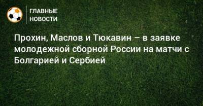Прохин, Маслов и Тюкавин – в заявке молодежной сборной России на матчи с Болгарией и Сербией