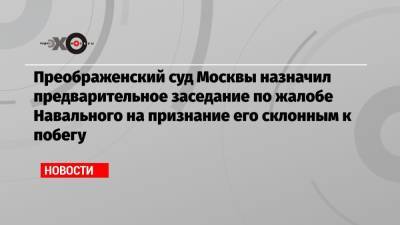 Преображенский суд Москвы назначил предварительное заседание по жалобе Навального на признание его склонным к побегу