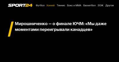Мирошниченко - о финале ЮЧМ: «Мы даже моментами переигрывали канадцев»