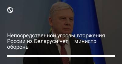 Непосредственной угрозы вторжения России из Беларуси нет – министр обороны