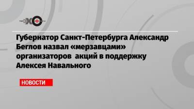 Губернатор Санкт-Петербурга Александр Беглов назвал «мерзавцами» организаторов акций в поддержку Алексея Навального