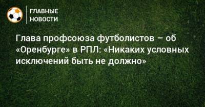 Глава профсоюза футболистов – об «Оренбурге» в РПЛ: «Никаких условных исключений быть не должно»