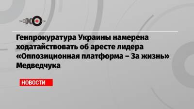 Генпрокуратура Украины намерена ходатайствовать об аресте лидера «Оппозиционная платформа – За жизнь» Медведчука
